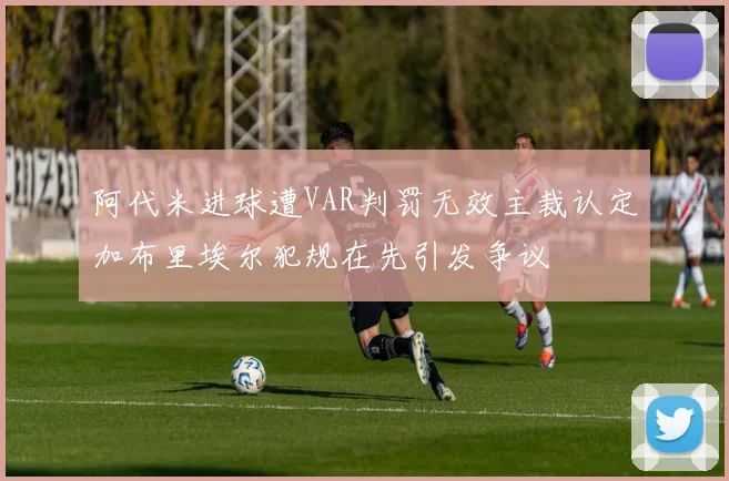 阿代米进球遭VAR判罚无效主裁认定加布里埃尔犯规在先引发争议